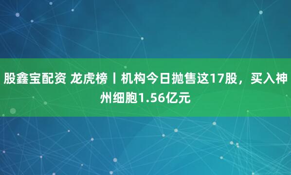 股鑫宝配资 龙虎榜丨机构今日抛售这17股，买入神州细胞1.56亿元