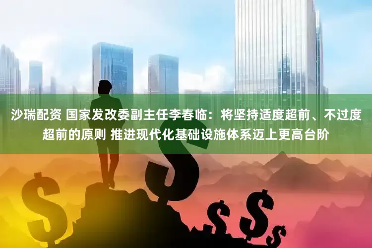 沙瑞配资 国家发改委副主任李春临：将坚持适度超前、不过度超前的原则 推进现代化基础设施体系迈上更高台阶