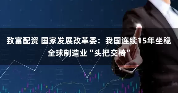 致富配资 国家发展改革委：我国连续15年坐稳全球制造业“头把交椅”