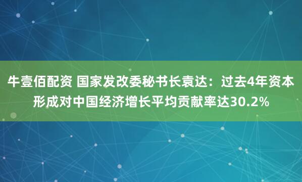 牛壹佰配资 国家发改委秘书长袁达：过去4年资本形成对中国经济增长平均贡献率达30.2%