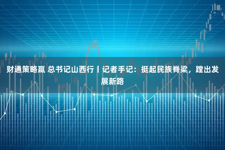 财通策略嬴 总书记山西行丨记者手记：挺起民族脊梁，蹚出发展新路