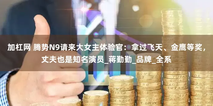 加杠网 腾势N9请来大女主体验官：拿过飞天、金鹰等奖，丈夫也是知名演员_蒋勤勤_品牌_全系