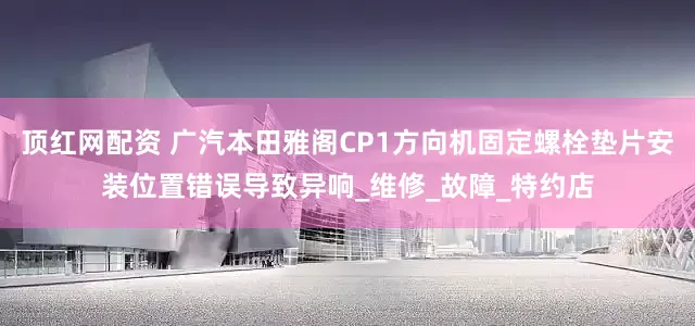 顶红网配资 广汽本田雅阁CP1方向机固定螺栓垫片安装位置错误导致异响_维修_故障_特约店