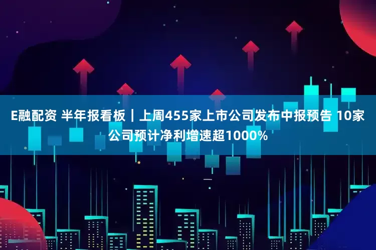 E融配资 半年报看板｜上周455家上市公司发布中报预告 10家公司预计净利增速超1000%