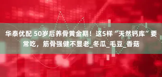 华泰优配 50岁后养骨黄金期！这5样“天然钙库”要常吃，筋骨强健不显老_冬瓜_毛豆_香菇