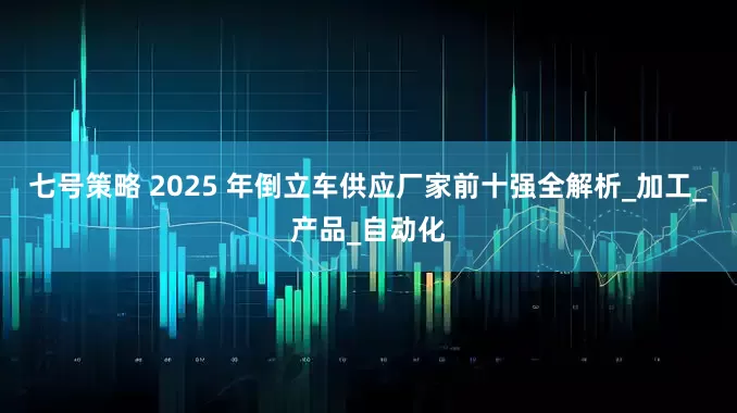 七号策略 2025 年倒立车供应厂家前十强全解析_加工_产品_自动化