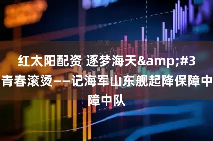 红太阳配资 逐梦海天&#32;青春滚烫——记海军山东舰起降保障中队