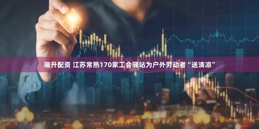 瑞升配资 江苏常熟170家工会驿站为户外劳动者“送清凉”