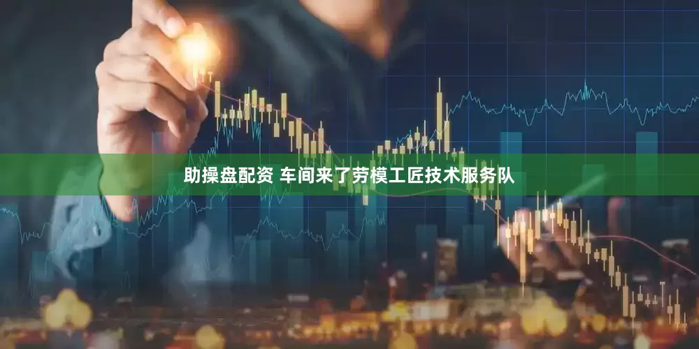 助操盘配资 车间来了劳模工匠技术服务队
