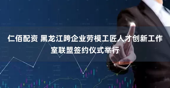 仁佰配资 黑龙江跨企业劳模工匠人才创新工作室联盟签约仪式举行