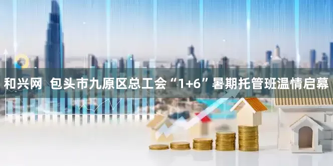 和兴网  包头市九原区总工会“1+6”暑期托管班温情启幕