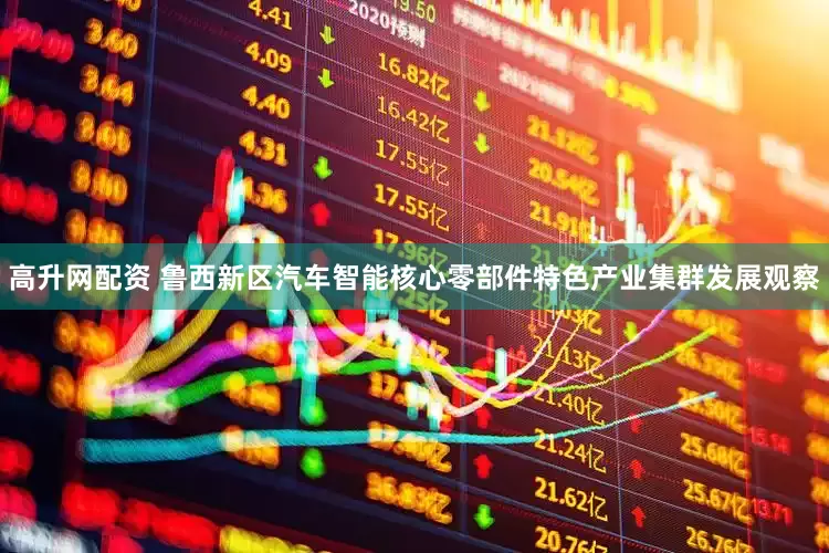 高升网配资 鲁西新区汽车智能核心零部件特色产业集群发展观察