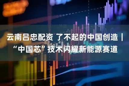 云南吕忠配资 了不起的中国创造｜“中国芯”技术闪耀新能源赛道