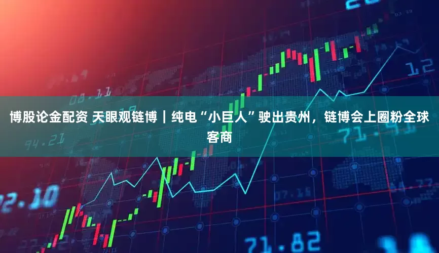 博股论金配资 天眼观链博｜纯电“小巨人”驶出贵州，链博会上圈粉全球客商