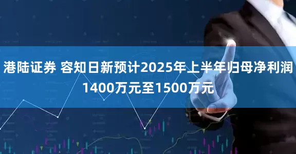 港陆证券 容知日新预计2025年上半年归母净利润1400万元至1500万元