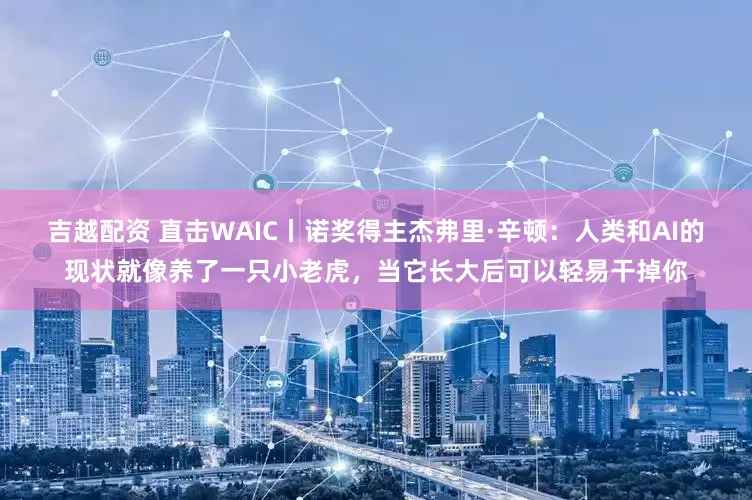 吉越配资 直击WAIC丨诺奖得主杰弗里·辛顿：人类和AI的现状就像养了一只小老虎，当它长大后可以轻易干掉你