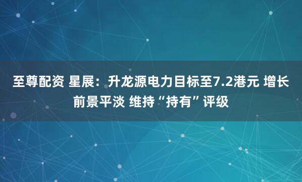 至尊配资 星展：升龙源电力目标至7.2港元 增长前景平淡 维持“持有”评级