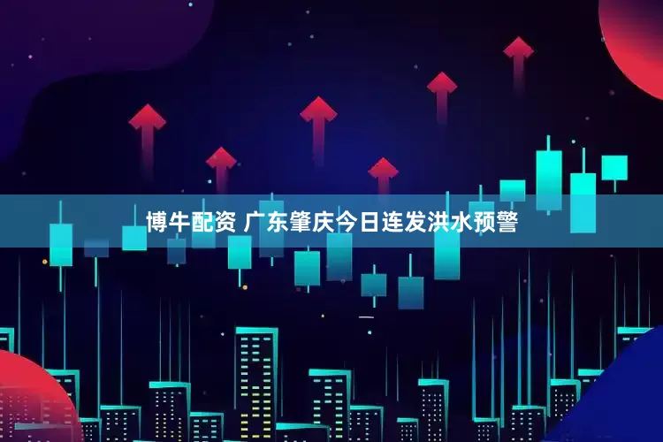 博牛配资 广东肇庆今日连发洪水预警