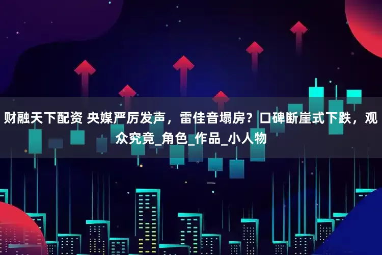 财融天下配资 央媒严厉发声，雷佳音塌房？口碑断崖式下跌，观众究竟_角色_作品_小人物