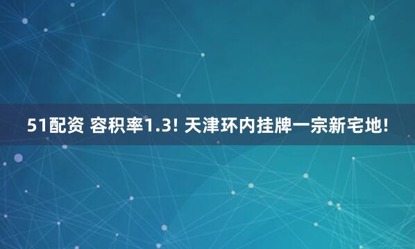 51配资 容积率1.3! 天津环内挂牌一宗新宅地!