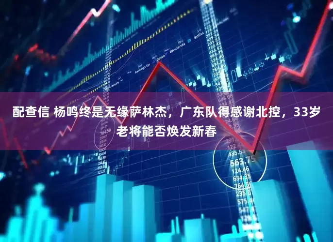 配查信 杨鸣终是无缘萨林杰，广东队得感谢北控，33岁老将能否焕发新春