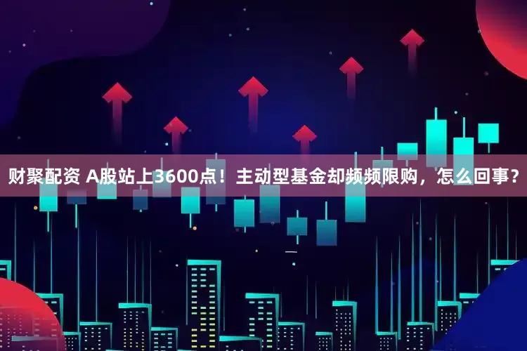 财聚配资 A股站上3600点！主动型基金却频频限购，怎么回事？