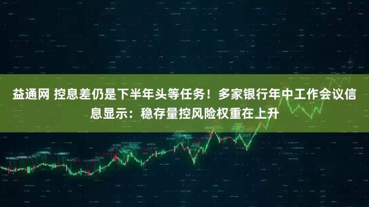 益通网 控息差仍是下半年头等任务！多家银行年中工作会议信息显示：稳存量控风险权重在上升
