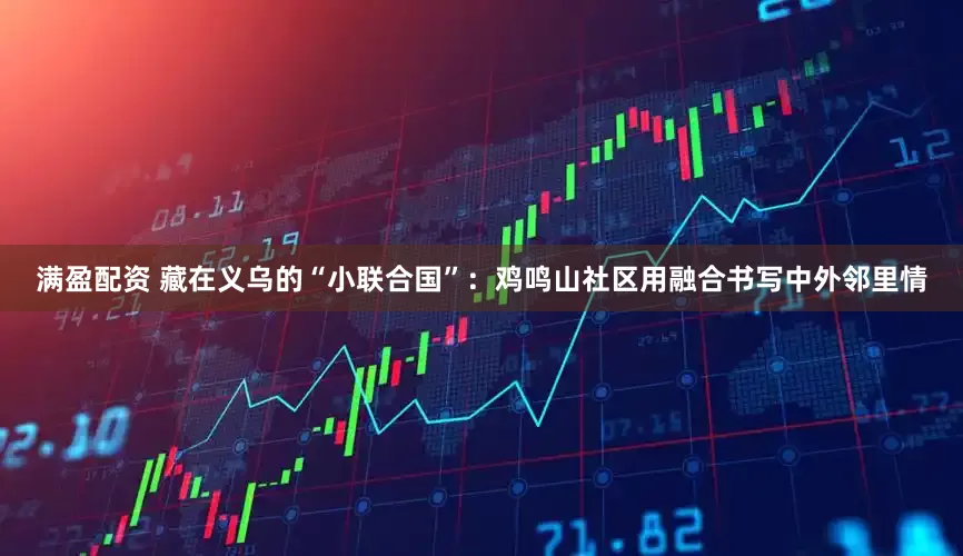 满盈配资 藏在义乌的“小联合国”:鸡鸣山社区用融合书写中外邻里情