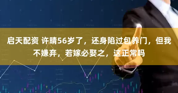 启天配资 许晴56岁了，还身陷过包养门，但我不嫌弃，若嫁必娶之，这正常吗