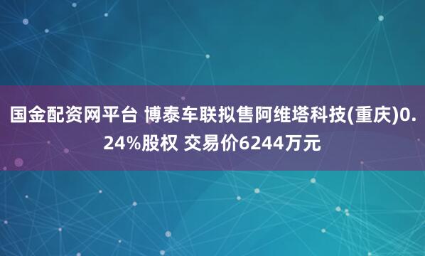 国金配资网平台 博泰车联拟售阿维塔科技(重庆)0.24%股权 交易价6244万元