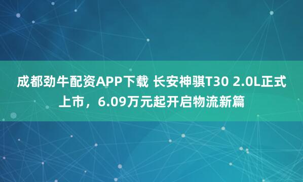 成都劲牛配资APP下载 长安神骐T30 2.0L正式上市，6.09万元起开启物流新篇