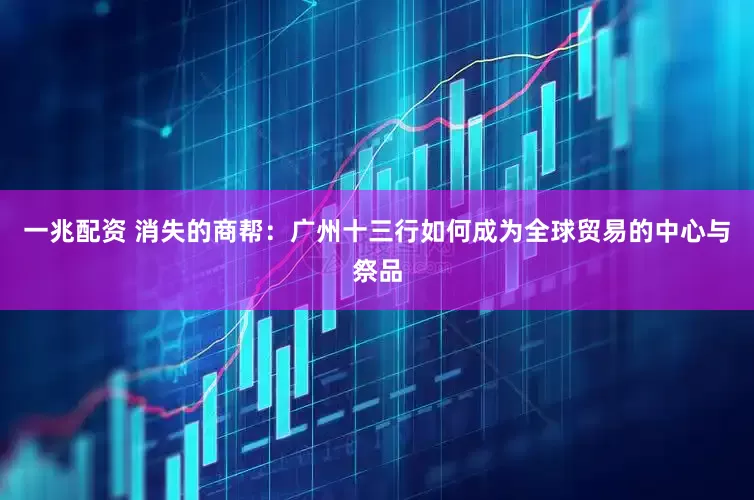 一兆配资 消失的商帮：广州十三行如何成为全球贸易的中心与祭品