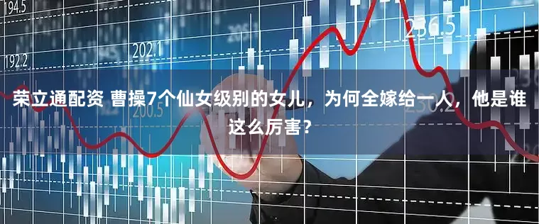 荣立通配资 曹操7个仙女级别的女儿，为何全嫁给一人，他是谁这么厉害？