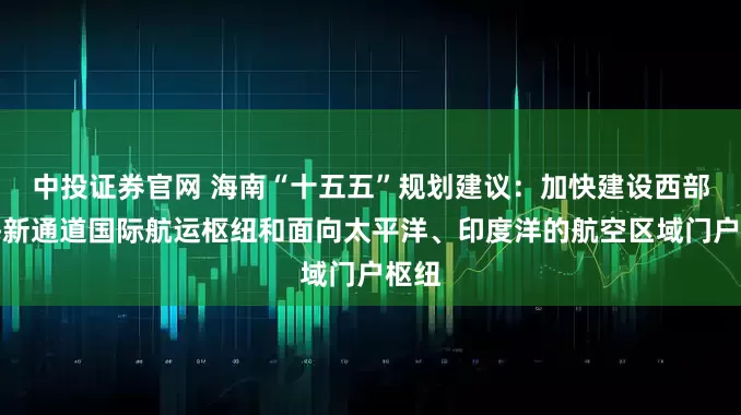 中投证券官网 海南“十五五”规划建议：加快建设西部陆海新通道国际航运枢纽和面向太平洋、印度洋的航空区域门户枢纽