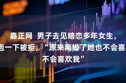 嘉正网  男子去见暗恋多年女生，想拥抱一下被拒，“原来离婚了她也不会喜欢我”