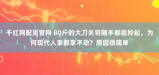 千红网配资官网 80斤的大刀关羽随手都能拎起，为何现代人拿都拿不动？原因很简单