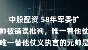 中股配资 58年军委扩大会议，刘帅被错误批判，唯一替他仗义执言的元帅是谁