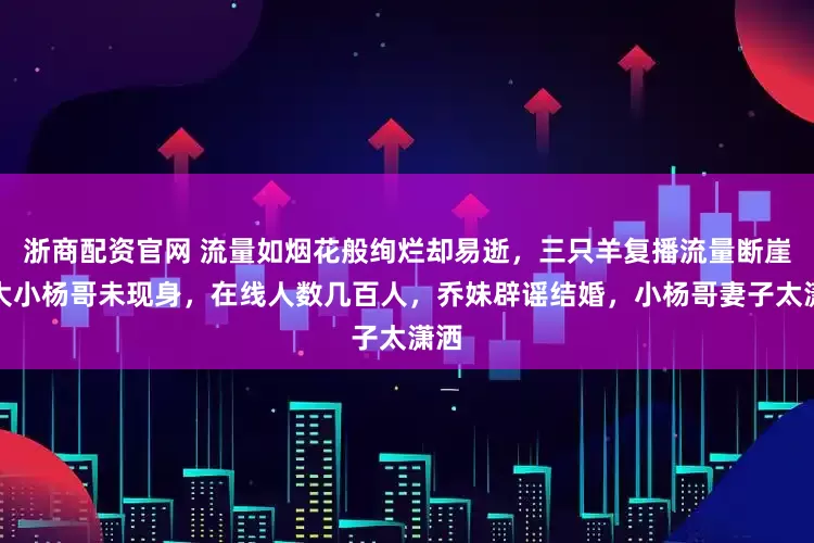 浙商配资官网 流量如烟花般绚烂却易逝，三只羊复播流量断崖，大小杨哥未现身，在线人数几百人，乔妹辟谣结婚，小杨哥妻子太潇洒