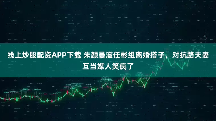 线上炒股配资APP下载 朱颜曼滋任彬组离婚搭子，对抗路夫妻互当媒人笑疯了