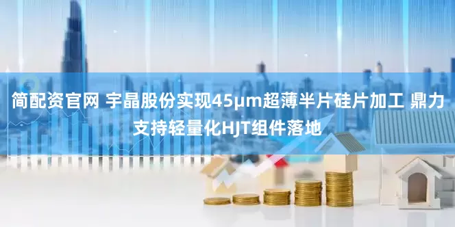 简配资官网 宇晶股份实现45μm超薄半片硅片加工 鼎力支持轻量化HJT组件落地