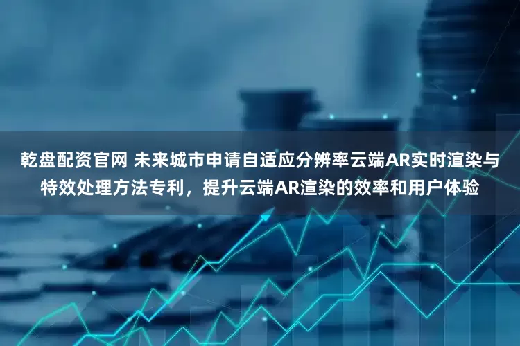 乾盘配资官网 未来城市申请自适应分辨率云端AR实时渲染与特效处理方法专利，提升云端AR渲染的效率和用户体验
