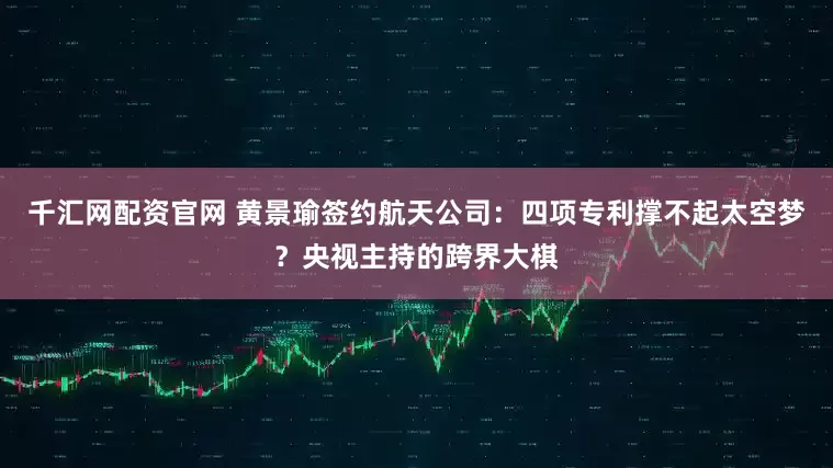 千汇网配资官网 黄景瑜签约航天公司：四项专利撑不起太空梦？央视主持的跨界大棋