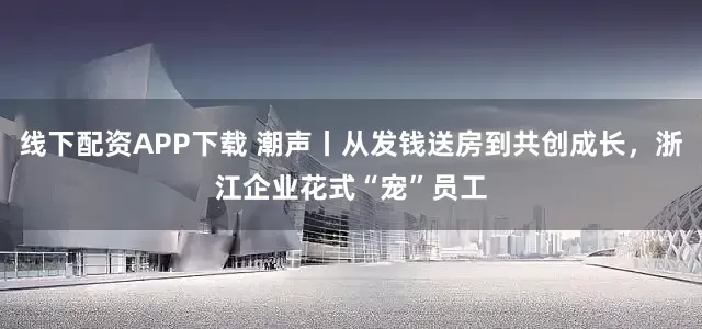 线下配资APP下载 潮声丨从发钱送房到共创成长，浙江企业花式“宠”员工