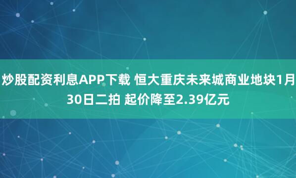 炒股配资利息APP下载 恒大重庆未来城商业地块1月30日二拍 起价降至2.39亿元