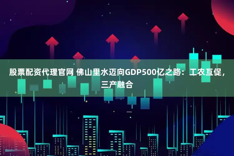 股票配资代理官网 佛山里水迈向GDP500亿之路：工农互促，三产融合