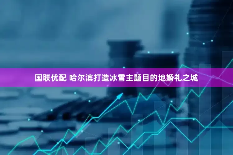 国联优配 哈尔滨打造冰雪主题目的地婚礼之城