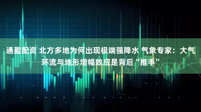 通盈配资 北方多地为何出现极端强降水 气象专家：大气环流与地形增幅效应是背后“推手”