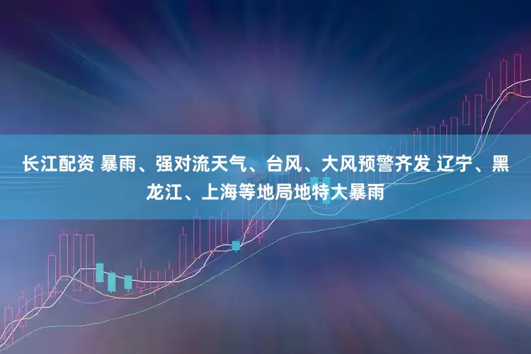 长江配资 暴雨、强对流天气、台风、大风预警齐发 辽宁、黑龙江、上海等地局地特大暴雨