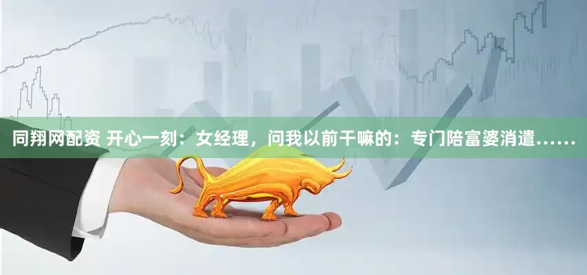 同翔网配资 开心一刻：女经理，问我以前干嘛的：专门陪富婆消遣……
