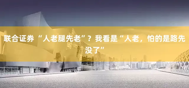 联合证券 “人老腿先老”？我看是“人老，怕的是路先没了”